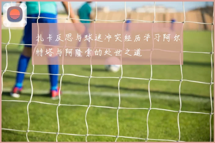 扎卡反思与球迷冲突经历学习阿尔特塔与阿隆索的处世之道