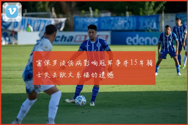 富保罗谈伤病影响冠军争夺15年骑士失去欧文乐福的遗憾