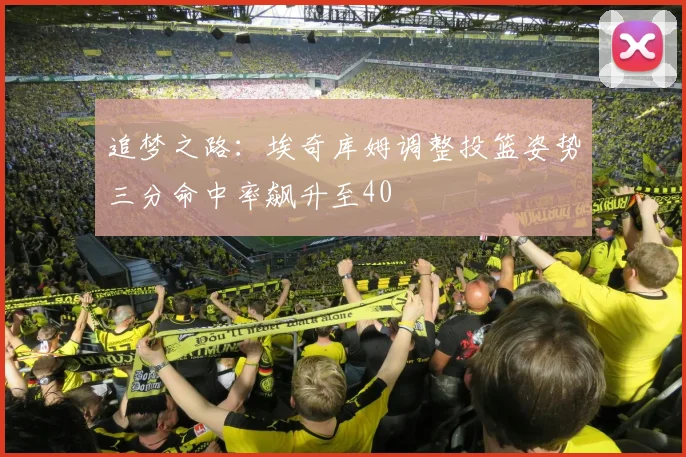 追梦之路：埃奇库姆调整投篮姿势三分命中率飙升至40