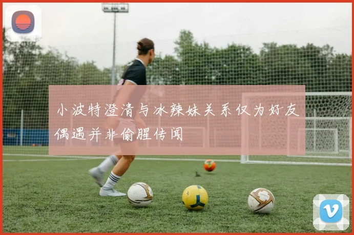 小波特澄清与冰辣妹关系仅为好友偶遇并非偷腥传闻
