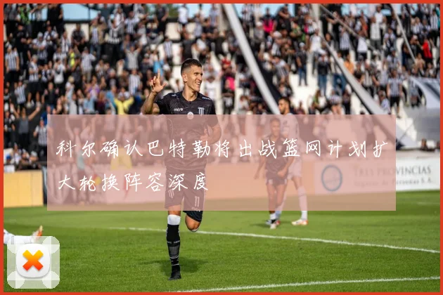 科尔确认巴特勒将出战篮网计划扩大轮换阵容深度