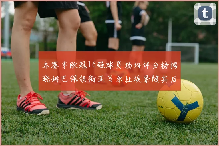 本赛季欧冠16强球员场均评分榜揭晓姆巴佩领衔亚马尔杜埃紧随其后