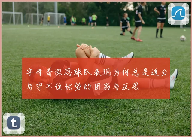 字母哥深思球队表现为何总是追分与守不住优势的困惑与反思