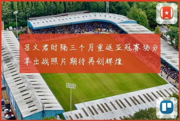 吕文君时隔三个月重返亚冠赛场分享出战照片期待再创辉煌