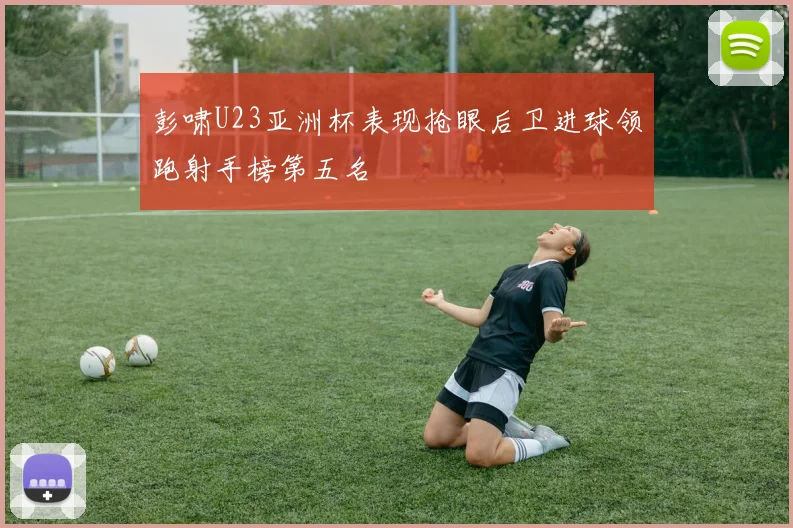 彭啸U23亚洲杯表现抢眼后卫进球领跑射手榜第五名