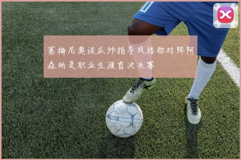 塞梅尼奥谈瓜帅指导风格称对阵阿森纳是职业生涯首次决赛