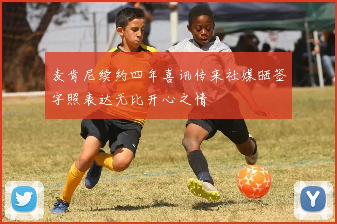 麦肯尼续约四年喜讯传来社媒晒签字照表达无比开心之情