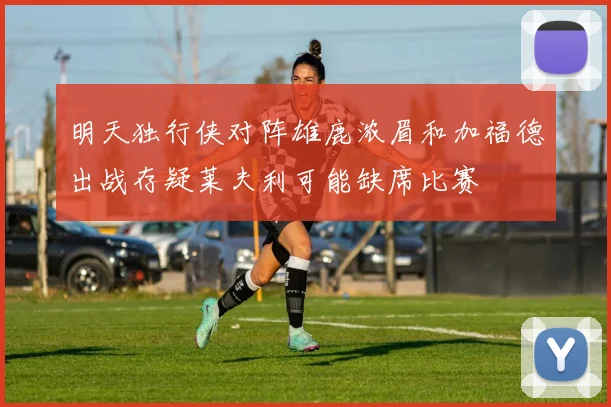 明天独行侠对阵雄鹿浓眉和加福德出战存疑莱夫利可能缺席比赛