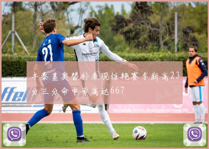 丰泰基奥替补表现惊艳赛季新高23分三分命中率高达667