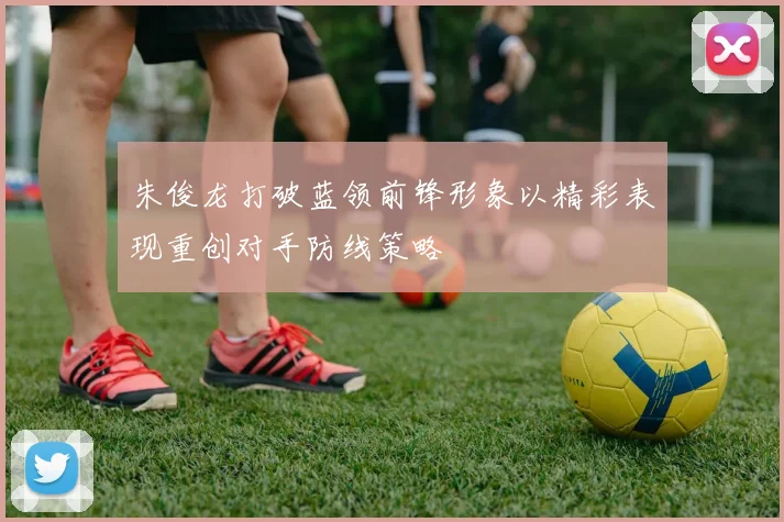 朱俊龙打破蓝领前锋形象以精彩表现重创对手防线策略