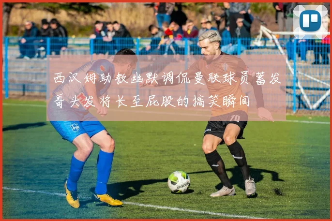 西汉姆助教幽默调侃曼联球员蓄发哥头发将长至屁股的搞笑瞬间