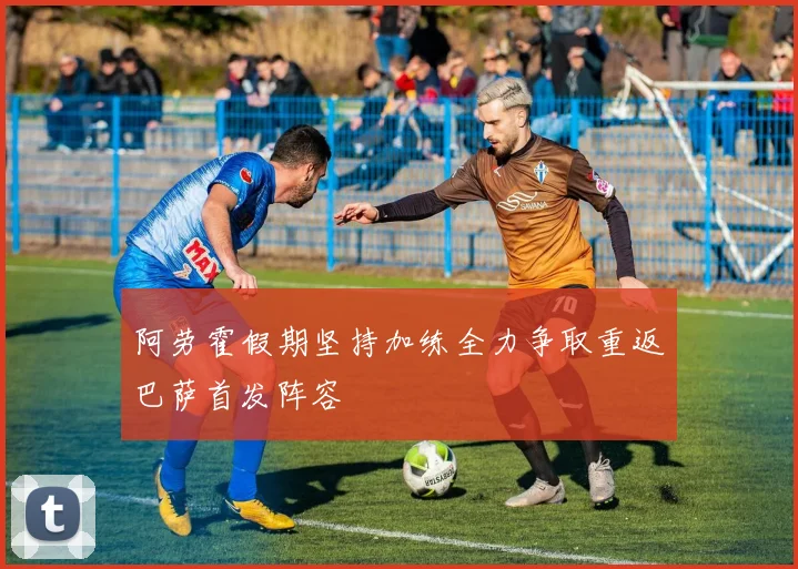 阿劳霍假期坚持加练全力争取重返巴萨首发阵容