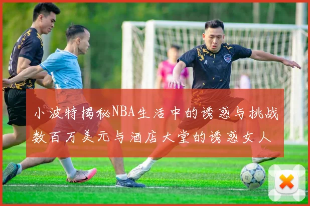 小波特揭秘NBA生活中的诱惑与挑战数百万美元与酒店大堂的诱惑女人
