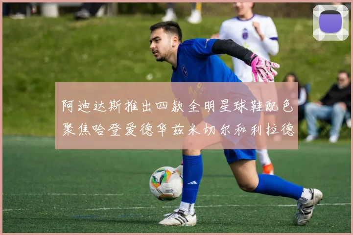 阿迪达斯推出四款全明星球鞋配色聚焦哈登爱德华兹米切尔和利拉德