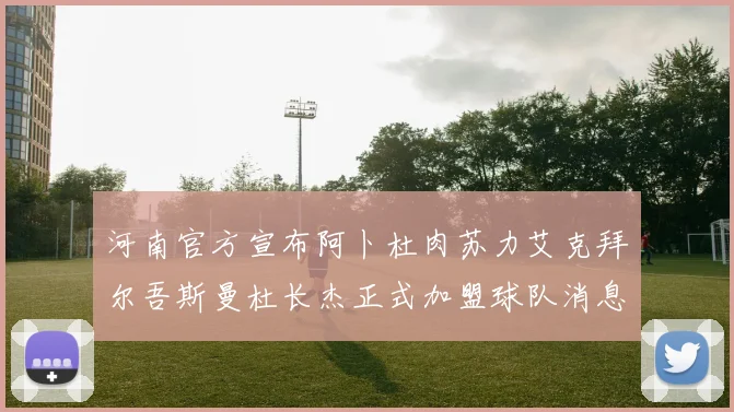 河南官方宣布阿卜杜肉苏力艾克拜尔吾斯曼杜长杰正式加盟球队消息