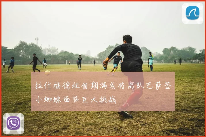 拉什福德租借期满或将离队巴萨签小蜘蛛面临巨大挑战