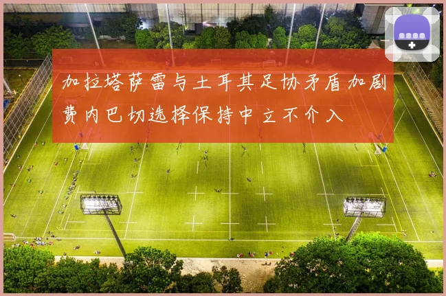 加拉塔萨雷与土耳其足协矛盾加剧费内巴切选择保持中立不介入