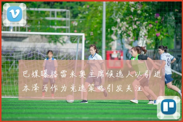 巴媒曝格雷米奥主席候选人以引进本泽马作为竞选策略引发关注