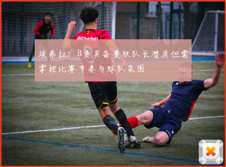 埃弗拉：B费具备曼联队长潜质但需掌控比赛节奏与球队氛围